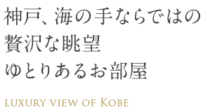 神戸、海の手ならではの贅沢な眺望　ゆとりあるお部屋　LUXURY VIEW OF KOBE